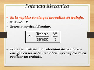 Potencia Mecánica
• Es la rapidez con la que se realiza un trabajo.
• Se denota: P
• Es una magnitud Escalar.
Trabajo W
P
tiempo t
 
• Esto es equivalente a la velocidad de cambio de
energía en un sistema o al tiempo empleado en
realizar un trabajo.
 