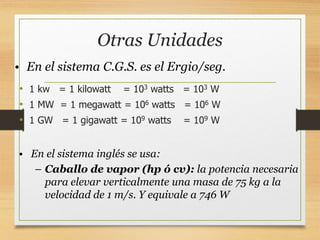 Otras Unidades
• 1 kw = 1 kilowatt = 103 watts = 103 W
• 1 MW = 1 megawatt = 106 watts = 106 W
• 1 GW = 1 gigawatt = 109 watts = 109 W
• En el sistema C.G.S. es el Ergio/seg.
• En el sistema inglés se usa:
– Caballo de vapor (hp ó cv): la potencia necesaria
para elevar verticalmente una masa de 75 kg a la
velocidad de 1 m/s. Y equivale a 746 W
 