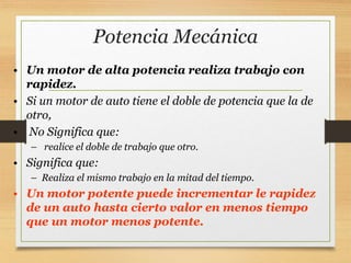 Potencia Mecánica
• Un motor de alta potencia realiza trabajo con
rapidez.
• Si un motor de auto tiene el doble de potencia que la de
otro,
• No Significa que:
– realice el doble de trabajo que otro.
• Significa que:
– Realiza el mismo trabajo en la mitad del tiempo.
• Un motor potente puede incrementar le rapidez
de un auto hasta cierto valor en menos tiempo
que un motor menos potente.
 