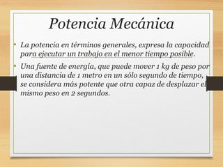 Potencia Mecánica
• La potencia en términos generales, expresa la capacidad
para ejecutar un trabajo en el menor tiempo posible.
• Una fuente de energía, que puede mover 1 kg de peso por
una distancia de 1 metro en un sólo segundo de tiempo,
se considera más potente que otra capaz de desplazar el
mismo peso en 2 segundos.
 
