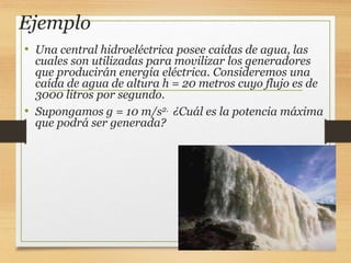 Ejemplo
• Una central hidroeléctrica posee caídas de agua, las
cuales son utilizadas para movilizar los generadores
que producirán energía eléctrica. Consideremos una
caída de agua de altura h = 20 metros cuyo flujo es de
3000 litros por segundo.
• Supongamos g = 10 m/s2. ¿Cuál es la potencia máxima
que podrá ser generada?
 