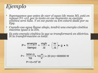 Ejemplo
• Supongamos que antes de caer el agua (de masa M), está en
reposo (Vi =0), por lo tanto en ese momento su energía
cinética será nula. Y en ese punto su Em estará dada por su
Epg.
• Cuando esa agua llegue abajo, tendrá una energía cinética
máxima igual a la Em.
• Es esta energía cinética la que se transformará en eléctrica.
Si la transformación es total:
2
5
3000 (l) m
P= 10( ) 20 (m)= 600000 W
1(s) s
P= 6 10 W
 

energia mgh m
P= = = g h
tiempo t t
 
 
 
 
 
 