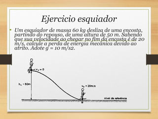 Ejercicio esquiador
• Um esquiador de massa 60 kg desliza de uma encosta,
partindo do repouso, de uma altura de 50 m. Sabendo
que sua velocidade ao chegar no fim da encosta é de 20
m/s, calcule a perda de energia mecânica devido ao
atrito. Adote g = 10 m/s2.
 