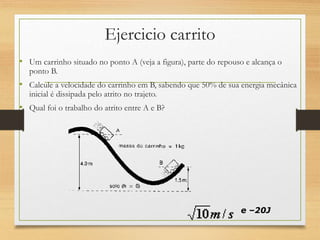 Ejercicio carrito
• Um carrinho situado no ponto A (veja a figura), parte do repouso e alcança o
ponto B.
• Calcule a velocidade do carrinho em B, sabendo que 50% de sua energia mecânica
inicial é dissipada pelo atrito no trajeto.
• Qual foi o trabalho do atrito entre A e B?
e –20J
 