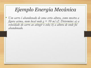 Ejemplo Energia Mecánica
• Um carro é abandonado de uma certa altura, como mostra a
figura acima, num local onde g = 10 m/s2. Determine: a) a
velocidade do carro ao atingir o solo; b) a altura de onde foi
abandonado.
 