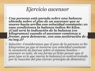 Ejercicio ascensor
• Una persona está parada sobre una balanza
ubicada sobre el piso de un ascensor que se
mueve hacia arriba con velocidad constante; en
esas condiciones la balanza indica 80 kilos.
¿Cuál será la indicación de la balanza (en
kilogramos) cuando el ascensor comienza a
frenar, para detenerse, con una aceleración de 2
m/seg.2?
• Solución: Consideramos que el peso de la persona es 80
kilogramos ya que al moverse con velocidad constante
la sumatoria de fuerzas sobre el sistema hombre –
ascensor es nula; de esa forma es lícito pensar que el
peso (que es lo que marca la balanza) es contrarrestado
por la reacción del piso (tercer principio de dinámica).
 