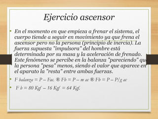 Ejercicio ascensor
• En el momento en que empieza a frenar el sistema, el
cuerpo tiende a seguir en movimiento ya que frena el
ascensor pero no la persona (principio de inercia). La
fuerza supuesta "impulsora" del hombre está
determinada por su masa y la aceleración de frenado.
Este fenómeno se percibe en la balanza "pareciendo" que
la persona "pesa" menos, siendo el valor que aparece en
el aparato la "resta" entre ambas fuerzas.
• F balanza = P – Fac. ® Fb = P – m ac ® Fb = P – P/g ac
• F b = 80 Kgf – 16 Kgf = 64 Kgf.
 