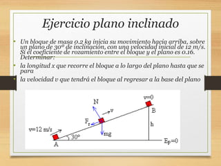 Ejercicio plano inclinado
• Un bloque de masa 0.2 kg inicia su movimiento hacia arriba, sobre
un plano de 30º de inclinación, con una velocidad inicial de 12 m/s.
Si el coeficiente de rozamiento entre el bloque y el plano es 0.16.
Determinar:
• la longitud x que recorre el bloque a lo largo del plano hasta que se
para
• la velocidad v que tendrá el bloque al regresar a la base del plano
 