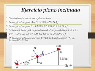 Ejercicio plano inclinado
• Cuando el cuerpo asciende por el plano inclinado
• La energía del cuerpo en A es EA=½0.2·122=14.4 J
• La energía del cuerpo en B es EB=0.2·9.8·h=1.96·h =0.98·x J
• El trabajo de la fuerza de rozamiento cuando el cuerpo se desplaza de A a B es
• W=-Fr·x=-μ·mg·cosθ·x=-0.16·0.2·9.8·cos30·x=-0.272·x J
• De la ecuación del balance energético W=EB-EA, despejamos x=11.5 m,
h=x·sen30º=5.75 m
 