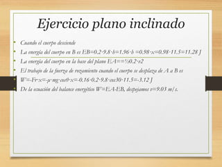 Ejercicio plano inclinado
• Cuando el cuerpo desciende
• La energía del cuerpo en B es EB=0.2·9.8·h=1.96·h =0.98·x=0.98·11.5=11.28 J
• La energía del cuerpo en la base del plano EA==½0.2·v2
• El trabajo de la fuerza de rozamiento cuando el cuerpo se desplaza de A a B es
• W=-Fr·x=-μ·mg·cosθ·x=-0.16·0.2·9.8·cos30·11.5=-3.12 J
• De la ecuación del balance energético W=EA-EB, despejamos v=9.03 m/s.
 