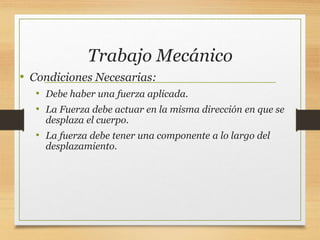 Trabajo Mecánico
• Condiciones Necesarias:
• Debe haber una fuerza aplicada.
• La Fuerza debe actuar en la misma dirección en que se
desplaza el cuerpo.
• La fuerza debe tener una componente a lo largo del
desplazamiento.
 