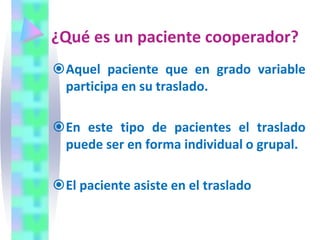 ¿Qué es un paciente cooperador?
Aquel paciente que en grado variable
participa en su traslado.
En este tipo de pacientes el traslado
puede ser en forma individual o grupal.
El paciente asiste en el traslado
 