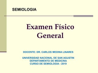 Examen Físico
General
SEMIOLOGIA
DOCENTE: DR. CARLOS MEDINA LINARES
UNIVERSIDAD NACIONAL DE SAN AGUSTIN
DEPARTAMENTO DE MEDICINA
CURSO DE SEMIOLOGIA - 2019
 