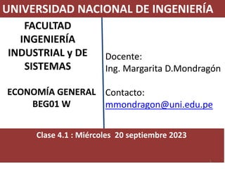 Docente:
Ing. Margarita D.Mondragón
Contacto:
mmondragon@uni.edu.pe
UNIVERSIDAD NACIONAL DE INGENIERÍA
FACULTAD
INGENIERÍA
INDUSTRIAL y DE
SISTEMAS
ECONOMÍA GENERAL
BEG01 W
Clase 4.1 : Miércoles 20 septiembre 2023
1
 