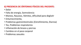 6) PRESENCIA DE SÍNTOMAS FÍSICOS DEL PACIENTE:
• Dolor
• Falta de energía, Somnolencia
• Mareos, Nauseas, Vómitos, dificultad para deglutir
• Entumecimiento,
• Problemas gastrointestinales (Estreñimiento, Diarrea)
• Tos, Problemas respiratorios
• Inflamación de brazos y piernas
• Cambios en el peso corporal
• Problemas sexuales
 