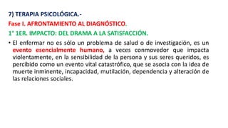 7) TERAPIA PSICOLÓGICA.-
Fase I. AFRONTAMIENTO AL DIAGNÓSTICO.
1° 1ER. IMPACTO: DEL DRAMA A LA SATISFACCIÓN.
• El enfermar no es sólo un problema de salud o de investigación, es un
evento esencialmente humano, a veces conmovedor que impacta
violentamente, en la sensibilidad de la persona y sus seres queridos, es
percibido como un evento vital catastrófico, que se asocia con la idea de
muerte inminente, incapacidad, mutilación, dependencia y alteración de
las relaciones sociales.
 