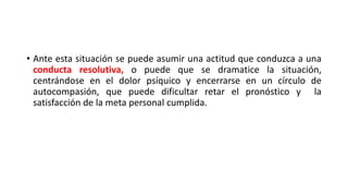 • Ante esta situación se puede asumir una actitud que conduzca a una
conducta resolutiva, o puede que se dramatice la situación,
centrándose en el dolor psíquico y encerrarse en un círculo de
autocompasión, que puede dificultar retar el pronóstico y la
satisfacción de la meta personal cumplida.
 