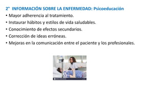 2° INFORMACIÓN SOBRE LA ENFERMEDAD: Psicoeducación
• Mayor adherencia al tratamiento.
• Instaurar hábitos y estilos de vida saludables.
• Conocimiento de efectos secundarios.
• Corrección de ideas erróneas.
• Mejoras en la comunicación entre el paciente y los profesionales.
 