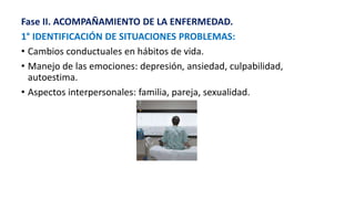 Fase II. ACOMPAÑAMIENTO DE LA ENFERMEDAD.
1° IDENTIFICACIÓN DE SITUACIONES PROBLEMAS:
• Cambios conductuales en hábitos de vida.
• Manejo de las emociones: depresión, ansiedad, culpabilidad,
autoestima.
• Aspectos interpersonales: familia, pareja, sexualidad.
 
