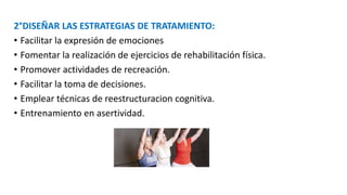 2°DISEÑAR LAS ESTRATEGIAS DE TRATAMIENTO:
• Facilitar la expresión de emociones
• Fomentar la realización de ejercicios de rehabilitación física.
• Promover actividades de recreación.
• Facilitar la toma de decisiones.
• Emplear técnicas de reestructuracion cognitiva.
• Entrenamiento en asertividad.
 