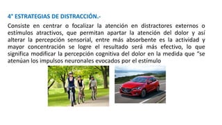 4° ESTRATEGIAS DE DISTRACCIÓN.-
Consiste en centrar o focalizar la atención en distractores externos o
estímulos atractivos, que permitan apartar la atención del dolor y así
alterar la percepción sensorial, entre más absorbente es la actividad y
mayor concentración se logre el resultado será más efectivo, lo que
significa modificar la percepción cognitiva del dolor en la medida que “se
atenúan los impulsos neuronales evocados por el estímulo
 