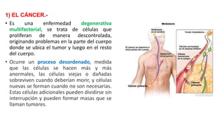 1) EL CÁNCER.-
• Es una enfermedad degenerativa
multifactorial, se trata de células que
proliferan de manera descontrolada,
originando problemas en la parte del cuerpo
donde se ubica el tumor y luego en el resto
del cuerpo.
• Ocurre un proceso desordenado, medida
que las células se hacen más y más
anormales, las células viejas o dañadas
sobreviven cuando deberían morir, y células
nuevas se forman cuando no son necesarias.
Estas células adicionales pueden dividirse sin
interrupción y pueden formar masas que se
llaman tumores.
 