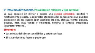 5° IMAGINACIÓN GUIADA-(Visualización relajante y tipo agresiva)
La cual consiste en invitar a evocar una escena agradable, pacífica y
relativamente estable, y así prestar atención a las sensaciones que pueden
producirse en esa escena (por ejemplo: árboles, plantas, viento, paisaje,
bosque, mar, olas yendo y viniendo), historia o fantasía imaginada
(distractor interno).
Simontón:
• Las células del cáncer son débiles y están confusas
• El tratamiento es fuerte y poderoso
 