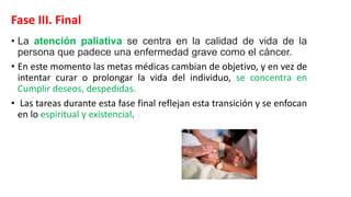 Fase III. Final
• La atención paliativa se centra en la calidad de vida de la
persona que padece una enfermedad grave como el cáncer.
• En este momento las metas médicas cambian de objetivo, y en vez de
intentar curar o prolongar la vida del individuo, se concentra en
Cumplir deseos, despedidas.
• Las tareas durante esta fase final reflejan esta transición y se enfocan
en lo espiritual y existencial.
 