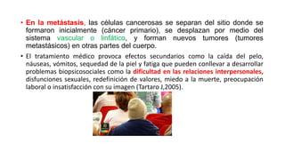 • En la metástasis, las células cancerosas se separan del sitio donde se
formaron inicialmente (cáncer primario), se desplazan por medio del
sistema vascular o linfático, y forman nuevos tumores (tumores
metastásicos) en otras partes del cuerpo.
• El tratamiento médico provoca efectos secundarios como la caída del pelo,
náuseas, vómitos, sequedad de la piel y fatiga que pueden conllevar a desarrollar
problemas biopsicosociales como la dificultad en las relaciones interpersonales,
disfunciones sexuales, redefinición de valores, miedo a la muerte, preocupación
laboral o insatisfacción con su imagen (Tartaro J,2005).
 