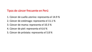 Tipos de cáncer frecuente en Perú
1. Cáncer de cuello uterino: representa el 14.9 %
2. Cáncer de estómago: representa el 11.1 %
3. Cáncer de mama: representa el 10.3 %
4. Cáncer de piel: representa el 6.6 %
5. Cáncer de próstata: representa el 5.8 %
 