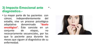 3) Impacto Emocional ante
diagnóstico.-
• La mayor parte de las pacientes con
cáncer, independientemente del
estadio, vive un proceso psicológico
adaptativo denominado “duelo
oncológico”. Éste consiste en un
conjunto de etapas, no
necesariamente secuenciales, por los
que la paciente pasa durante los
meses que siguen al diagnóstico de su
enfermedad.
• .
 
