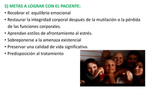 5) METAS A LOGRAR CON EL PACIENTE:
• Recobrar el equilibrio emocional
• Restaurar la integridad corporal después de la mutilación o la pérdida
de las funciones corporales.
• Aprendan estilos de afrontamiento al estrés.
• Sobreponerse a la amenaza existencial
• Preservar una calidad de vida significativa.
• Predisposición al tratamiento
 