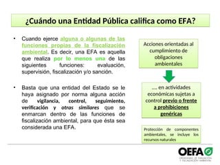 ¿Cuándo una Entidad Pública califica como EFA?
• Cuando ejerce alguna o algunas de las
funciones propias de la fiscalización
ambiental. Es decir, una EFA es aquella
que realiza por lo menos una de las
siguientes funciones: evaluación,
supervisión, fiscalización y/o sanción.
• Basta que una entidad del Estado se le
haya asignado por norma alguna acción
de vigilancia, control, seguimiento,
verificación y otras similares que se
enmarcan dentro de las funciones de
fiscalización ambiental, para que ésta sea
considerada una EFA.
Acciones orientadas al
cumplimiento de
obligaciones
ambientales
…. en actividades
económicas sujetas a
control previo o frente
a prohibiciones
genéricas
Protección de componentes
ambientales, se incluye los
recursos naturales
 