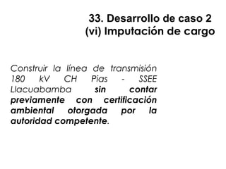 33. Desarrollo de caso 2
(vi) Imputación de cargo
Construir la línea de transmisión
180 kV CH Pias - SSEE
Llacuabamba sin contar
previamente con certificación
ambiental otorgada por la
autoridad competente.
 
