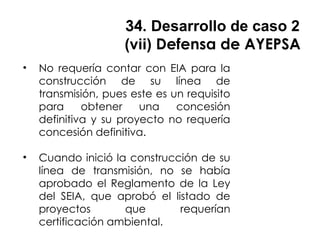 34. Desarrollo de caso 2
(vii) Defensa de AYEPSA
• No requería contar con EIA para la
construcción de su línea de
transmisión, pues este es un requisito
para obtener una concesión
definitiva y su proyecto no requería
concesión definitiva.
• Cuando inició la construcción de su
línea de transmisión, no se había
aprobado el Reglamento de la Ley
del SEIA, que aprobó el listado de
proyectos que requerían
certificación ambiental.
 