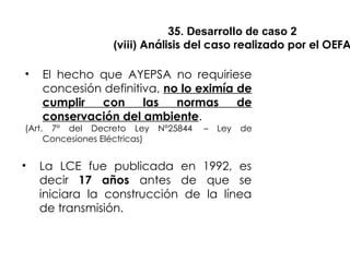 35. Desarrollo de caso 2
(viii) Análisis del caso realizado por el OEFA
• El hecho que AYEPSA no requiriese
concesión definitiva, no lo eximía de
cumplir con las normas de
conservación del ambiente.
(Art. 7° del Decreto Ley N°25844 – Ley de
Concesiones Eléctricas)
• La LCE fue publicada en 1992, es
decir 17 años antes de que se
iniciara la construcción de la línea
de transmisión.
 