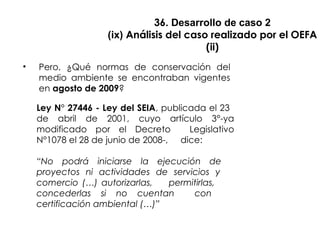 36. Desarrollo de caso 2
(ix) Análisis del caso realizado por el OEFA
(ii)
• Pero, ¿Qué normas de conservación del
medio ambiente se encontraban vigentes
en agosto de 2009?
Ley N° 27446 - Ley del SEIA, publicada el 23
de abril de 2001, cuyo artículo 3°-ya
modificado por el Decreto Legislativo
N°1078 el 28 de junio de 2008-, dice:
“No podrá iniciarse la ejecución de
proyectos ni actividades de servicios y
comercio (…) autorizarlas, permitirlas,
concederlas si no cuentan con
certificación ambiental (…)”
 