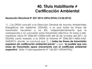40. Título Habilitante ≠
Certificación Ambiental
Resolución Directoral N° 027-2012-OEFA/DFSAI (15.02.2012)
“(…) la DFSAI consultó a la Dirección General de Asuntos Ambientales
Energéticos (en adelante, DGAAE), si es que todas las líneas de
transmisión necesitan o no EIA, independientemente que le
corresponda o no concesión para transmisión eléctrica. En base a ello,
mediante oficio N° 2336-2011/MEM-AAE del 25 de octubre del 2011, la
DGAAE corrió traslado a la DFSAI el Informe N° 0346-2011-MEM-AAE-
NAE/KCV, donde se concluyó que “(…) todas las líneas de transmisión
requieren de certificación ambiental previa” y que “es posible que una
Línea de Transmisión opere únicamente con el certificado ambiental
respectivo” (folio 15 del expediente N° 126-2011-DFSAI/PAS).”
108
 