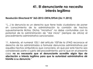 41. El denunciante no necesita
interés legítimo
Resolución Directoral N° 363-2012-OEFA/DFSAI (26.11.2012)
“(…) la denuncia es un derecho que tiene todo ciudadano de poner
en conocimiento de la administración la comisión de hechos
supuestamente ilícitos. Dicha “iniciativa” no debe confundirse con la
potestad de la administración de “dar inicio” (siempre de oficio) el
procedimiento administrativo sancionador.
11. Además, el numeral 105.1 del artículo 105°de la LPAG reconoce el
derecho de los administrados a formular denuncias administrativas por
aquellos hechos antijurídicos que conociera, sin que por este hecho sea
considerado parte o sujeto del procedimiento; por lo que en el presente
caso no es necesario que el denunciante acredite algún tipo de
afectación o interés legítimo para que la autoridad administrativa dé
trámite a su denuncia.”
109
 