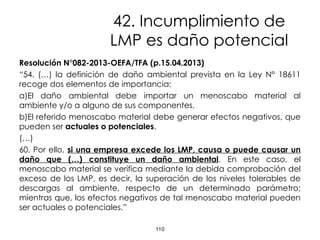42. Incumplimiento de
LMP es daño potencial
Resolución N°082-2013-OEFA/TFA (p.15.04.2013)
“54. (…) la definición de daño ambiental prevista en la Ley N° 18611
recoge dos elementos de importancia:
a)El daño ambiental debe importar un menoscabo material al
ambiente y/o a alguno de sus componentes.
b)El referido menoscabo material debe generar efectos negativos, que
pueden ser actuales o potenciales.
(…)
60. Por ello, si una empresa excede los LMP, causa o puede causar un
daño que (…) constituye un daño ambiental. En este caso, el
menoscabo material se verifica mediante la debida comprobación del
exceso de los LMP, es decir, la superación de los niveles tolerables de
descargas al ambiente, respecto de un determinado parámetro;
mientras que, los efectos negativos de tal menoscabo material pueden
ser actuales o potenciales.”
110
 