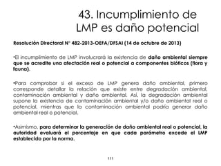 43. Incumplimiento de
LMP es daño potencial
Resolución Directoral N° 482-2013-OEFA/DFSAI (14 de octubre de 2013)
•El incumplimiento de LMP involucrará la existencia de daño ambiental siempre
que se acredite una afectación real o potencial a componentes bióticos (flora y
fauna).
•Para comprobar si el exceso de LMP genera daño ambiental, primero
corresponde detallar la relación que existe entre degradación ambiental,
contaminación ambiental y daño ambiental. Así, la degradación ambiental
supone la existencia de contaminación ambiental y/o daño ambiental real o
potencial, mientras que la contaminación ambiental podría generar daño
ambiental real o potencial.
•Asimismo, para determinar la generación de daño ambiental real o potencial, la
autoridad evaluará el porcentaje en que cada parámetro excede el LMP
establecido por la norma.
111
 
