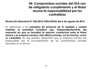 44. Compromisos sociales del IGA son
de obligatorio cumplimiento y el titular
asume la responsabilidad por los
contratistas
Resolución Directoral N° 354-2013-OEFA/DFSAI del 6 de agosto de 2013
En aplicación a los principios de primacía de la realidad y verdad
material, la autoridad consideró que, independientemente del
momento en que se formalizó la relación contractual entre el titular
minero y la empresa naviera, esta última actuaba, en los hechos, como
su contratista. En ese sentido, determinó que la empresa minera era
responsable por el incumplimiento de los compromisos sociales
asumidos en su EIA-sd
112
 
