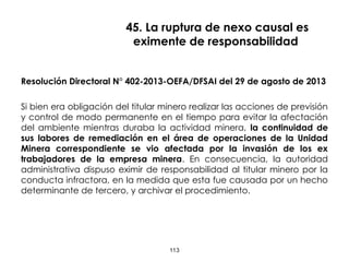 45. La ruptura de nexo causal es
eximente de responsabilidad
Resolución Directoral N° 402-2013-OEFA/DFSAI del 29 de agosto de 2013
Si bien era obligación del titular minero realizar las acciones de previsión
y control de modo permanente en el tiempo para evitar la afectación
del ambiente mientras duraba la actividad minera, la continuidad de
sus labores de remediación en el área de operaciones de la Unidad
Minera correspondiente se vio afectada por la invasión de los ex
trabajadores de la empresa minera. En consecuencia, la autoridad
administrativa dispuso eximir de responsabilidad al titular minero por la
conducta infractora, en la medida que esta fue causada por un hecho
determinante de tercero, y archivar el procedimiento.
113
 