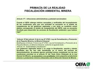 PRIMACÍA DE LA REALIDAD
FISCALIZACIÓN AMBIENTAL MINERA
Artículo 17°.- Infracciones administrativas y potestad sancionadora
Cuando el OEFA obtenga indicios razonables y verificables del incumplimiento
de las condiciones para que una actividad se encuentre en el ámbito de
competencias de los gobiernos regionales, y por tanto su condición actual
debiera corresponder al ámbito de competencias del OEFA, este se encuentra
facultado para desarrollar las acciones de fiscalización ambiental a que hubiere
lugar”
“Artículo 10°del artículo 14 de la Ley Nº 27651, Ley de Formalización y Promoción
de la Pequeña Minería y la Minería Artesanal
Modifíquese el Artículo 14 de la Ley Nº 27651, Ley de Formalización y Promoción de la
Pequeña Minería y la Minería Artesanal, conforme al siguiente texto:
“Artículo 14.- Sostenibilidad y fiscalización”
Los gobiernos regionales tienen a su cargo la fiscalización, sanción y demás
facultades que les han sido transferidas en el marco del proceso de
descentralización, de quienes ejercen actividad minera cumpliendo con las tres
condiciones previstas en el artículo 91 del Texto Único Ordenado de la Ley
General de Minería, se encuentren o no acreditados como pequeños productores
mineros o productores mineros artesanales ante la Dirección General de Minería
 