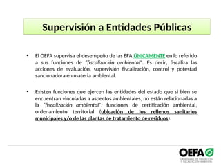 Supervisión a Entidades Públicas
• El OEFA supervisa el desempeño de las EFA ÚNICAMENTE en lo referido
a sus funciones de “fiscalización ambiental”. Es decir, fiscaliza las
acciones de evaluación, supervisión fiscalización, control y potestad
sancionadora en materia ambiental.
• Existen funciones que ejercen las entidades del estado que si bien se
encuentran vinculadas a aspectos ambientales, no están relacionadas a
la “fiscalización ambiental”: funciones de certificación ambiental,
ordenamiento territorial (ubicación de los rellenos sanitarios
municipales y/o de las plantas de tratamiento de residuos).
 