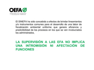 El SINEFA ha sido concebido a efectos de brindar lineamientos
y/o instrumentos comunes para el desarrollo de una labor de
fiscalización ambiental uniforme que genere eficiencia y
predictibilidad de los procesos en los que se ven involucrados
los administrados.
LA SUPERVISIÓN A LAS EFA NO IMPLICA
UNA INTROMISIÓN NI AFECTACIÓN DE
FUNCIONES
 