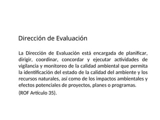 Dirección de Evaluación
La Dirección de Evaluación está encargada de planificar,
dirigir, coordinar, concordar y ejecutar actividades de
vigilancia y monitoreo de la calidad ambiental que permita
la identificación del estado de la calidad del ambiente y los
recursos naturales, así como de los impactos ambientales y
efectos potenciales de proyectos, planes o programas.
(ROF Artículo 35).
 