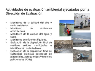 Actividades de evaluación ambiental ejecutadas por la
Dirección de Evaluación
• Monitoreo de la calidad del aire y
ruido ambiental.
• Monitoreo de emisiones
atmosféricas.
• Monitoreo de la calidad del agua y
suelo.
• Monitoreo de efluentes líquidos.
• Evaluación de la disposición final de
residuos sólidos municipales e
identificación de botaderos.
• Evaluación de la disposición final de
sustancias químicas peligrosas de
plaguicidas, agroquímicos y bifenilos
policlorados (PCBs)
 