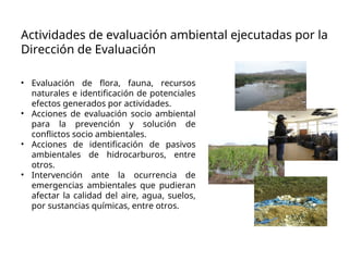 Actividades de evaluación ambiental ejecutadas por la
Dirección de Evaluación
• Evaluación de flora, fauna, recursos
naturales e identificación de potenciales
efectos generados por actividades.
• Acciones de evaluación socio ambiental
para la prevención y solución de
conflictos socio ambientales.
• Acciones de identificación de pasivos
ambientales de hidrocarburos, entre
otros.
• Intervención ante la ocurrencia de
emergencias ambientales que pudieran
afectar la calidad del aire, agua, suelos,
por sustancias químicas, entre otros.
 