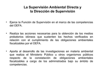La Supervisión Ambiental Directa y
la Dirección de Supervisión
• Ejerce la Función de Supervisión en el marco de las competencias
del OEFA.
• Realiza las acciones necesarias para la obtención de los medios
probatorios idóneos que sustenten los hechos verificados en
relación con el cumplimiento de las obligaciones ambientales
fiscalizables por el OEFA.
• Aporta al desarrollo de las investigaciones en materia ambiental
que realiza el Ministerio Público u otros organismos públicos
respecto de la constatación de obligaciones ambientales
fiscalizables a cargo de los administrados bajo su ámbito de
competencias.
 